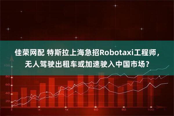 佳荣网配 特斯拉上海急招Robotaxi工程师，无人驾驶出租车或加速驶入中国市场？