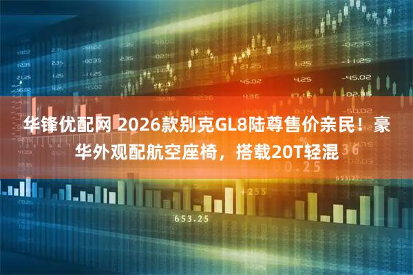华锋优配网 2026款别克GL8陆尊售价亲民！豪华外观配航空座椅，搭载20T轻混