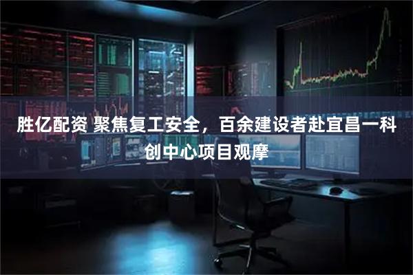 胜亿配资 聚焦复工安全，百余建设者赴宜昌一科创中心项目观摩