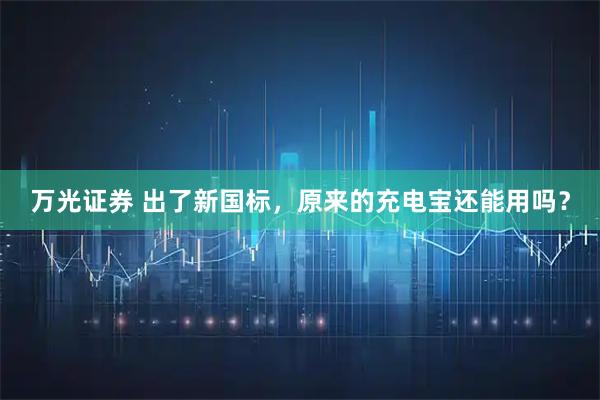 万光证券 出了新国标，原来的充电宝还能用吗？