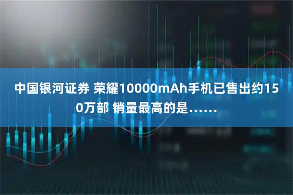 中国银河证券 荣耀10000mAh手机已售出约150万部 销量最高的是……