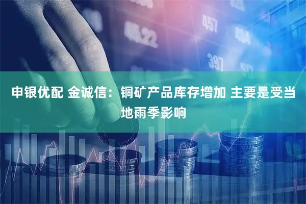 申银优配 金诚信：铜矿产品库存增加 主要是受当地雨季影响